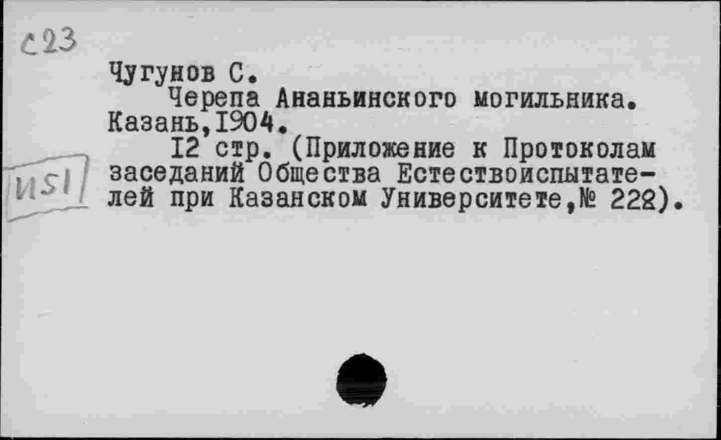 ﻿Чугунов С.
Черепа Ананьинского могильника. Казань,1904.
12 стр. (Приложение к Протоколам заседаний Общества Естествоиспытателей при Казанском Университете,№ 222).